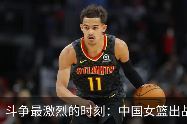 斗争最激烈的时刻：中国女篮出战，挑战韩国争夺决赛资格！
