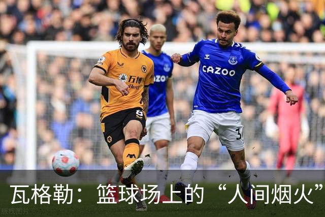 瓦格勒：篮球场上的“人间烟火”，射门如同开火箭！